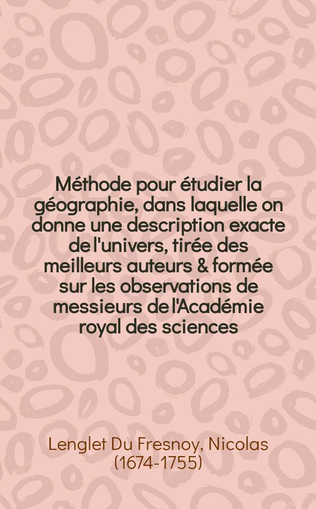 Méthode pour étudier la géographie, dans laquelle on donne une description exacte de l'univers, tirée des meilleurs auteurs & formée sur les observations de messieurs de l'Académie royal des sciences : Avec un discours préliminaire sur l'étude de cette science & un catalogue des cartes géographiques, des relations, voyages & descriptions les plus nécessaires pour la géographie