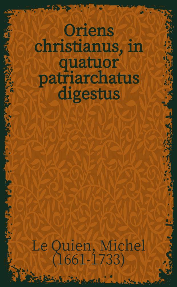 Oriens christianus, in quatuor patriarchatus digestus; quo exhibentur ecclesiae, patriarchae, caeterique praesules totius Orientis : Studio & opera R. P. F. Michaelis Le Quien, morino-boloniensis, ordinis Fratrum praedicatorum : Opus posthumum
