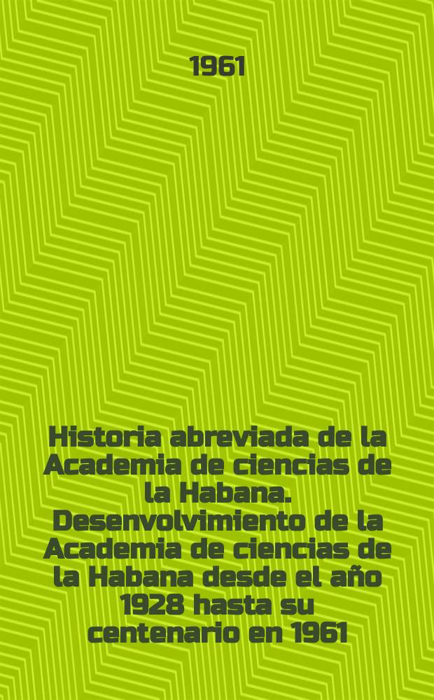 Historia abreviada de la Academia de ciencias de la Habana. Desenvolvimiento de la Academia de ciencias de la Habana desde el año 1928 hasta su centenario en 1961
