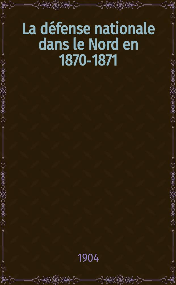 La d&eacute;fense nationale dans le Nord en 1870-1871 : Recueil m&eacute;thodique de documents