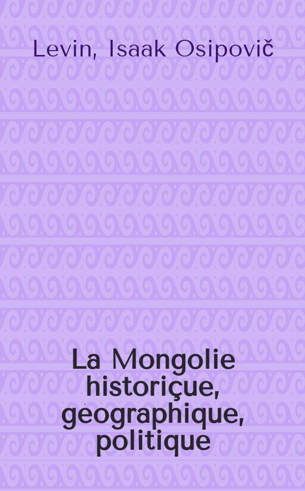 La Mongolie historiçue, géographique, politique