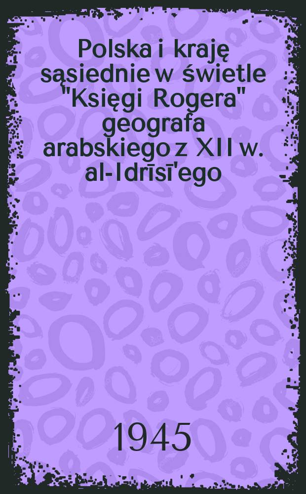 Polska i kraję sąsiednie w świetle "Księgi Rogera" geografa arabskiego z XII w. al-Idrīsī'ego = La Pologne et les pays voisins dans le "Livre de Roger" de al-al-Idrīsī'e, géographe arabe du XIIe siècle