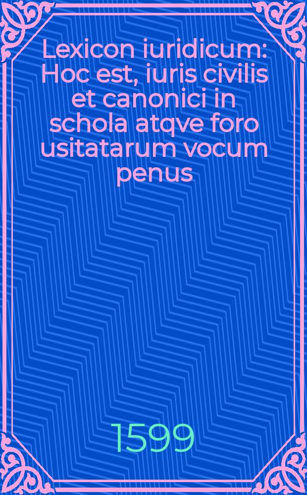 Lexicon iuridicum : Hoc est, iuris civilis et canonici in schola atqve foro usitatarum vocum penus : Ex antiquis & recentioribus iurisconsultis ac lexicographis, praecipue ex Brissonii, Hotmani, & Prateii lexicis, item ex Civiacii observationibus & commentariis ita constructum, ut ei nihil demi, nihil addi, quod sit necessarium, posse videatur : Accessit legum populi romani copiosus index