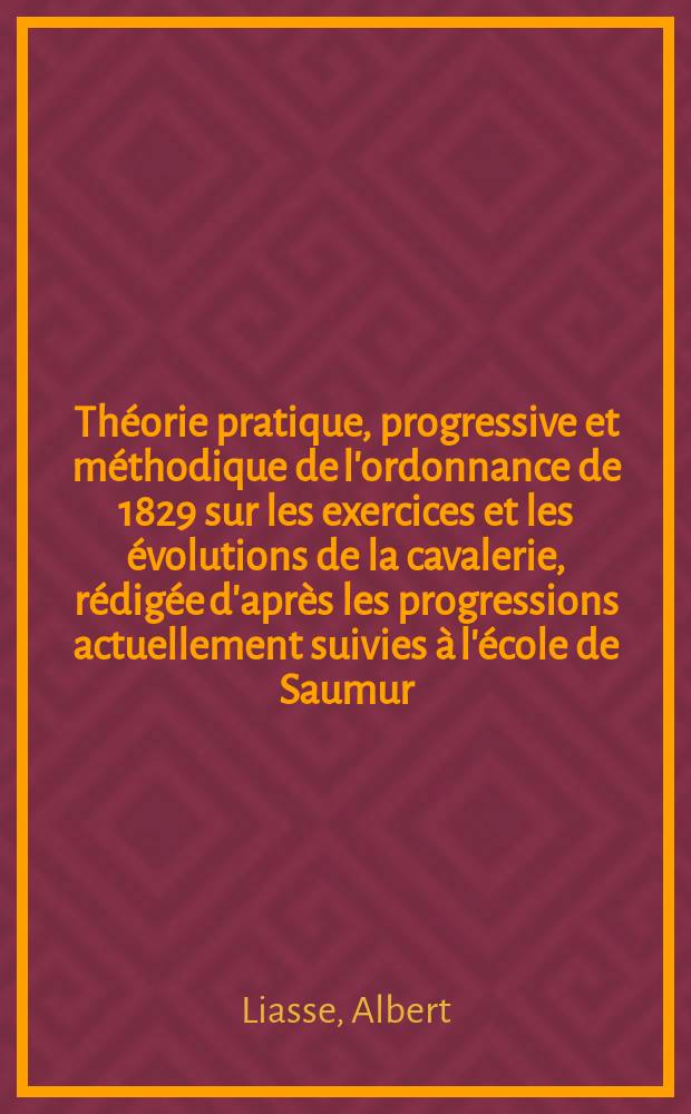Théorie pratique, progressive et méthodique de l'ordonnance de 1829 sur les exercices et les évolutions de la cavalerie, rédigée d'après les progressions actuellement suivies à l'école de Saumur : Contenant intégralement les bases de l'instruction modifiée l'école du cavalier, l'école du peloton et celle de l'escadron à pied : A l'usage des troupes à chevai de toutes armes