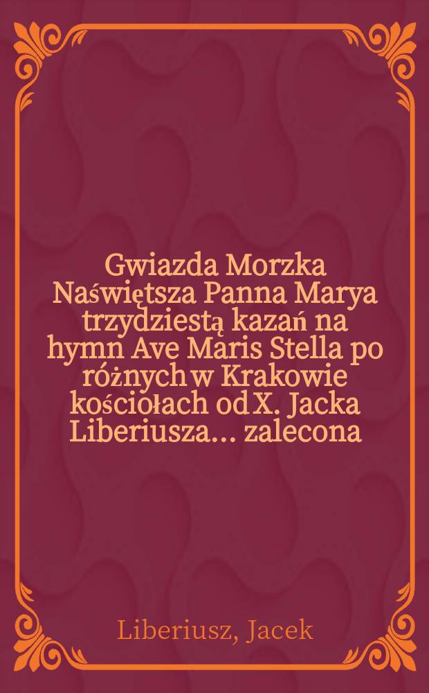 [Gwiazda Morzka Naświętsza Panna Marya trzydziestą kazań na hymn Ave Maris Stella po r&oacute;żnych w Krakowie kościołach od X. Jacka Liberiusza... zalecona