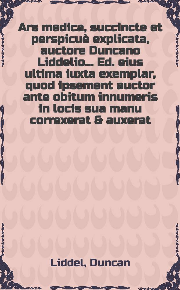 Ars medica, succincte et perspicuè explicata, auctore Duncano Liddelio ... Ed. eius ultima iuxta exemplar, quod ipsement auctor ante obitum innumeris in locis sua manu correxerat & auxerat, recusa. Accessti eiusdem tractatus de dente aureo pueri silesii contra Horstium ... nunc primùm prolatus