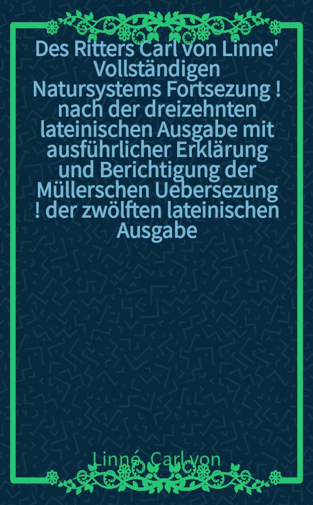 Des Ritters Carl von Linne' Vollständigen Natursystems Fortsezung [!] nach der dreizehnten lateinischen Ausgabe mit ausführlicher Erklärung und Berichtigung der Müllerschen Uebersezung [!] der zwölften lateinischen Ausgabe