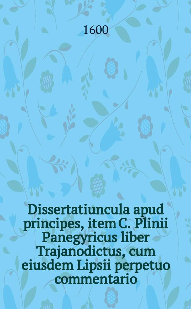 ... [Dissertatiuncula apud principes, item C. Plinii Panegyricus liber Trajanodictus, cum eiusdem Lipsii perpetuo commentario