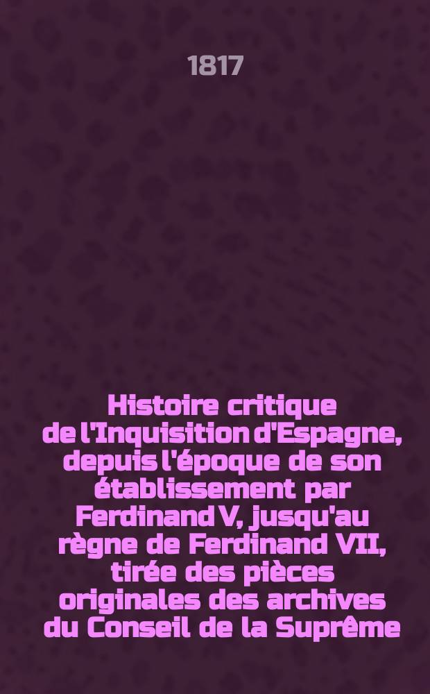 Histoire critique de l'Inquisition d'Espagne, depuis l'époque de son établissement par Ferdinand V, jusqu'au règne de Ferdinand VII, tirée des pièces originales des archives du Conseil de la Suprême, et de celles des tribunaux subalternes du Saint-Office. T. 1-4