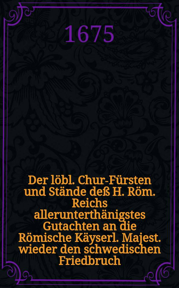 Der l&ouml;bl. Chur-F&uuml;rsten und St&auml;nde de&szlig; H. R&ouml;m. Reichs allerunterth&auml;nigstes Gutachten an die R&ouml;mische K&auml;yserl. Majest. wieder den schwedischen Friedbruch, publicirt den 7.(17.) Julii 1675