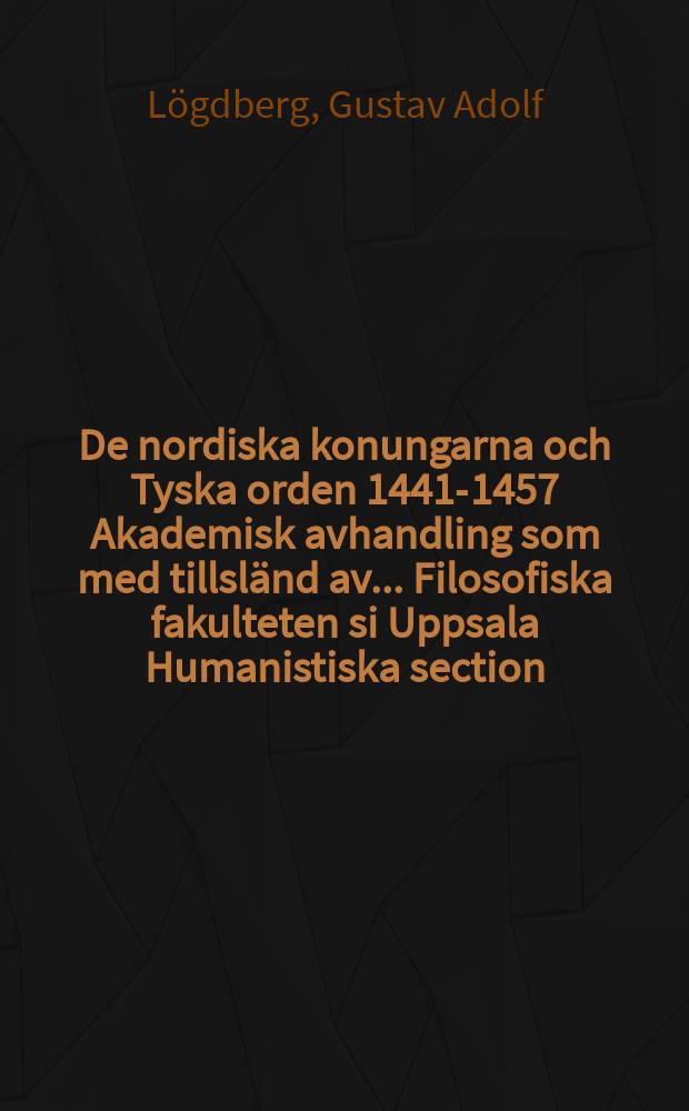 De nordiska konungarna och Tyska orden 1441-1457 Akademisk avhandling som med tillsländ av ... Filosofiska fakulteten si Uppsala Humanistiska section ... framställes ... af Gustav Adolf Logdberg