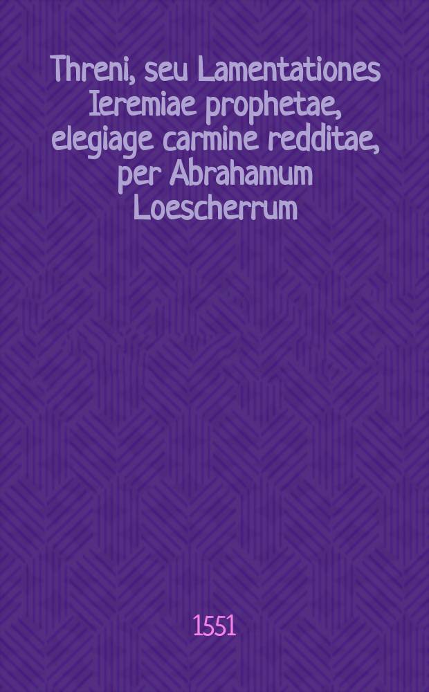 Threni, seu Lamentationes Ieremiae prophetae, elegiage carmine redditae, per Abrahamum Loescherrum; Davidis et Goliae monomachia carmine elegiaco conscripta ab Abrahamo Loescherro