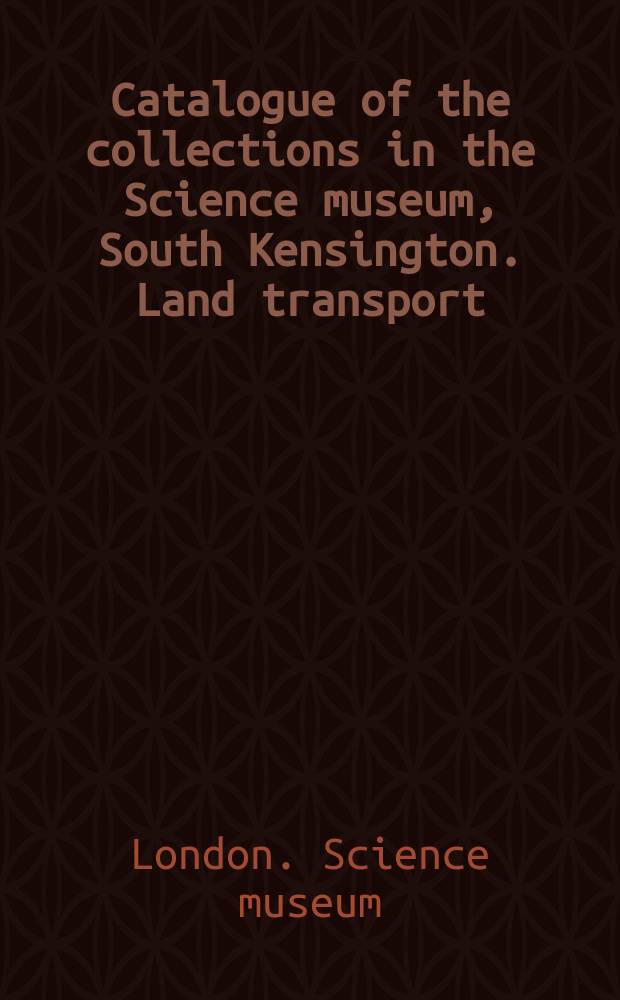 ... Catalogue of the collections in the Science museum, South Kensington. Land transport : With descriptive and historical notes and illustrations
