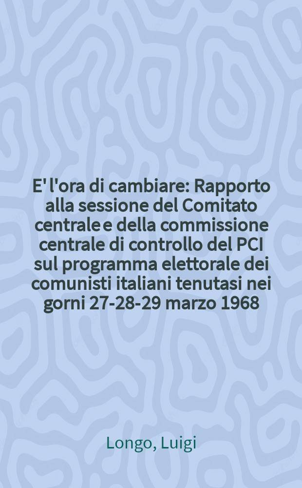 E' l'ora di cambiare : Rapporto alla sessione del Comitato centrale e della commissione centrale di controllo del PCI sul programma elettorale dei comunisti italiani tenutasi nei gorni 27-28-29 marzo 1968