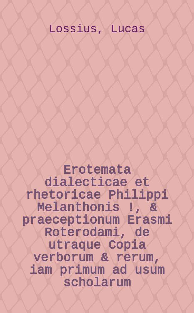 Erotemata dialecticae et rhetoricae Philippi Melanthonis [!], & praeceptionum Erasmi Roterodami, de utraque Copia verborum & rerum, iam primum ad usum scholarum (quas vocant triviales) breviter selecta & contracta per Lucam Lossium Luneburgensem ediscendi gratia : Libellus ad puerilem institutionem, si quisquam alius, in hoc genere valde accommodatus & utilis