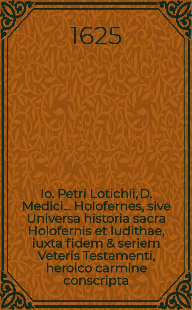Io. Petri Lotichii, D. Medici ... Holofernes, sive Universa historia sacra Holofernis et Iudithae, iuxta fidem & seriem Veteris Testamenti, heroico carmine conscripta, & secunda editione recognita; Acce&beta;it eiusdem authoris Studiosus miles, sive Dialogus elegiaco carmine proponens, quamobrem h. t. studiosi relictis musis militare cogantur