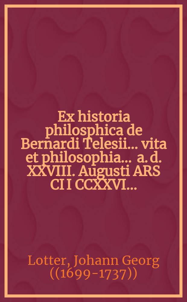 ... Ex historia philosphica de Bernardi Telesii ... vita et philosophia ... a. d. XXVIII. Augusti ARS CI I CCXXVI ...