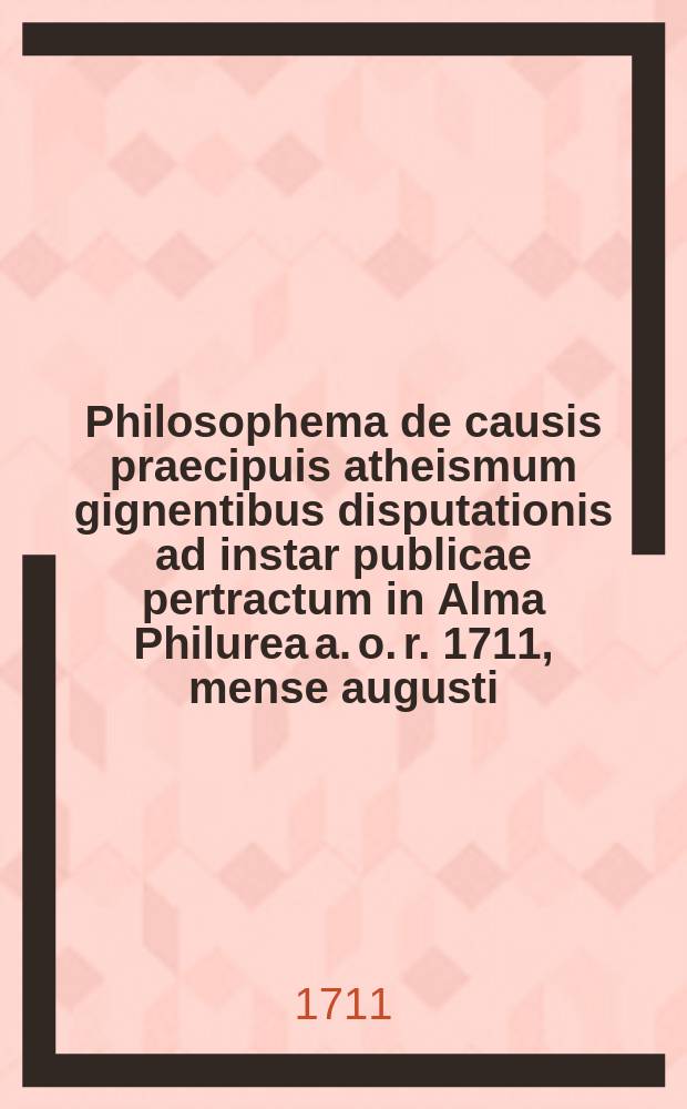 Philosophema de causis praecipuis atheismum gignentibus disputationis ad instar publicae pertractum in Alma Philurea a. o. r. 1711, mense augusti