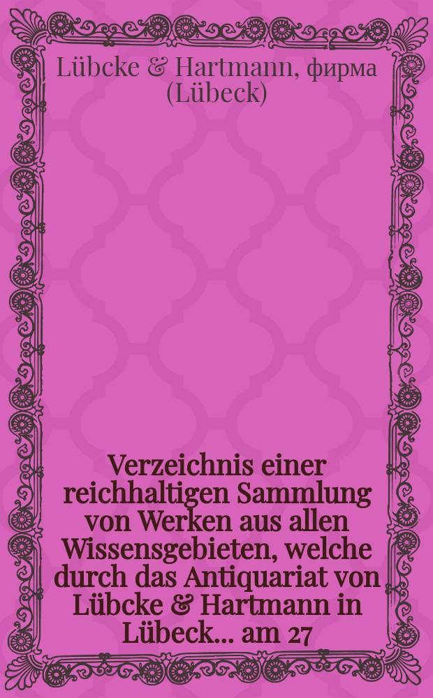 Verzeichnis einer reichhaltigen Sammlung von Werken aus allen Wissensgebieten, welche durch das Antiquariat von Lübcke & Hartmann in Lübeck ... am 27.-30. November 1893 öffentlich gegen baare Zahlung versteigert werden sollen : I