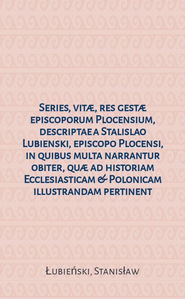 Series, vitæ, res gestæ episcoporum Plocensium, descriptae a Stalislao Lubienski, episcopo Plocensi, in quibus multa narrantur obiter, quæ ad historiam Ecclesiasticam & Polonicam illustrandam pertinent : His accesit vita auctoris ab Andrea Trzebicki ... conscripta