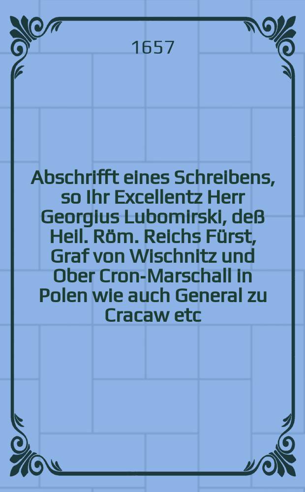 Abschrifft eines Schreibens, so Ihr Excellentz Herr Georgius Lubomirski, de&szlig; Heil. R&ouml;m. Reichs F&uuml;rst, Graf von Wischnitz und Ober Cron-Marschall in Polen wie auch General zu Cracaw etc. an den Durchleuchtigen F&uuml;rsten, in Siebenburgen Georgium Racoci, Grafen der Sassen in Siebenb&uuml;rger-Land etc., au&szlig; dem L&auml;ger vor Cracaw, den 24. Januarii 1657. absehen lassen