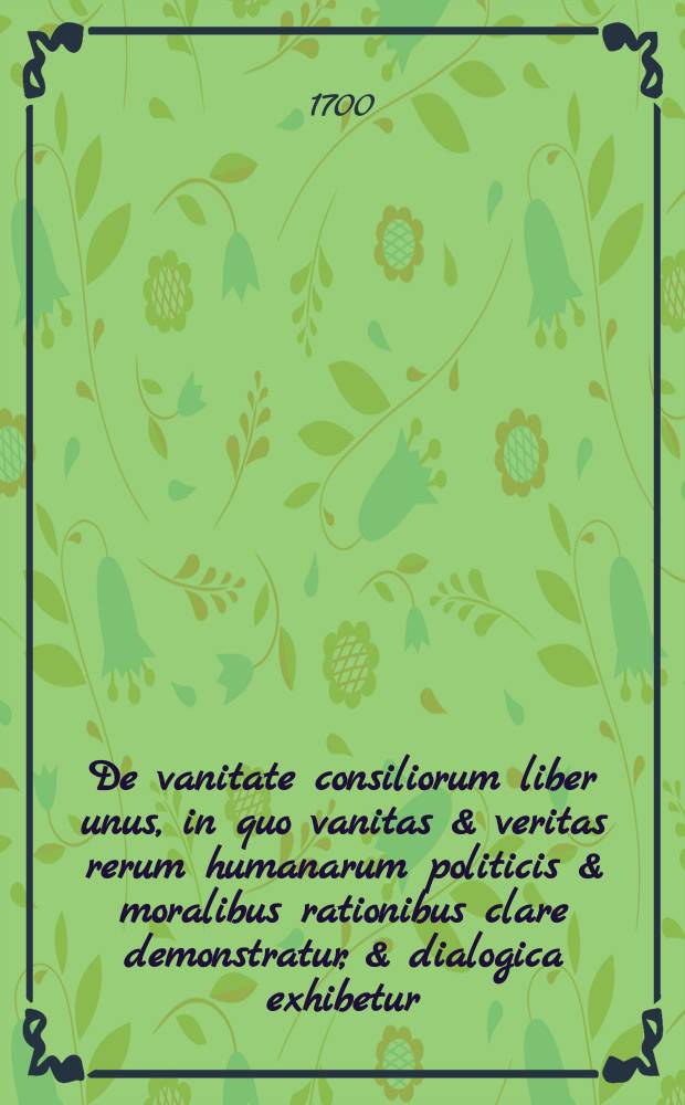De vanitate consiliorum liber unus, in quo vanitas & veritas rerum humanarum politicis & moralibus rationibus clare demonstratur, & dialogica exhibetur