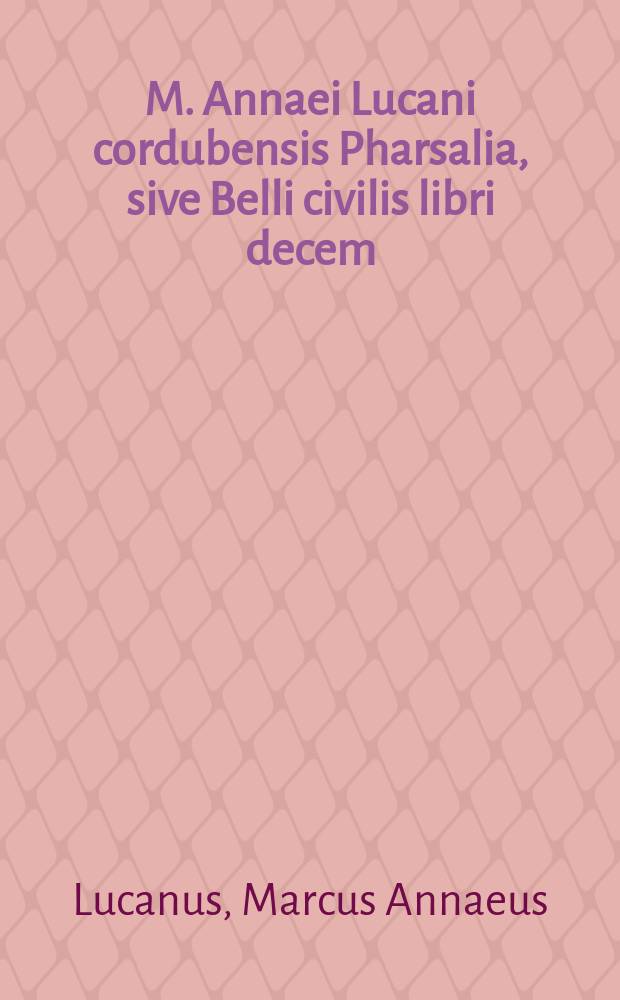 M. Annaei Lucani cordubensis Pharsalia, sive Belli civilis libri decem