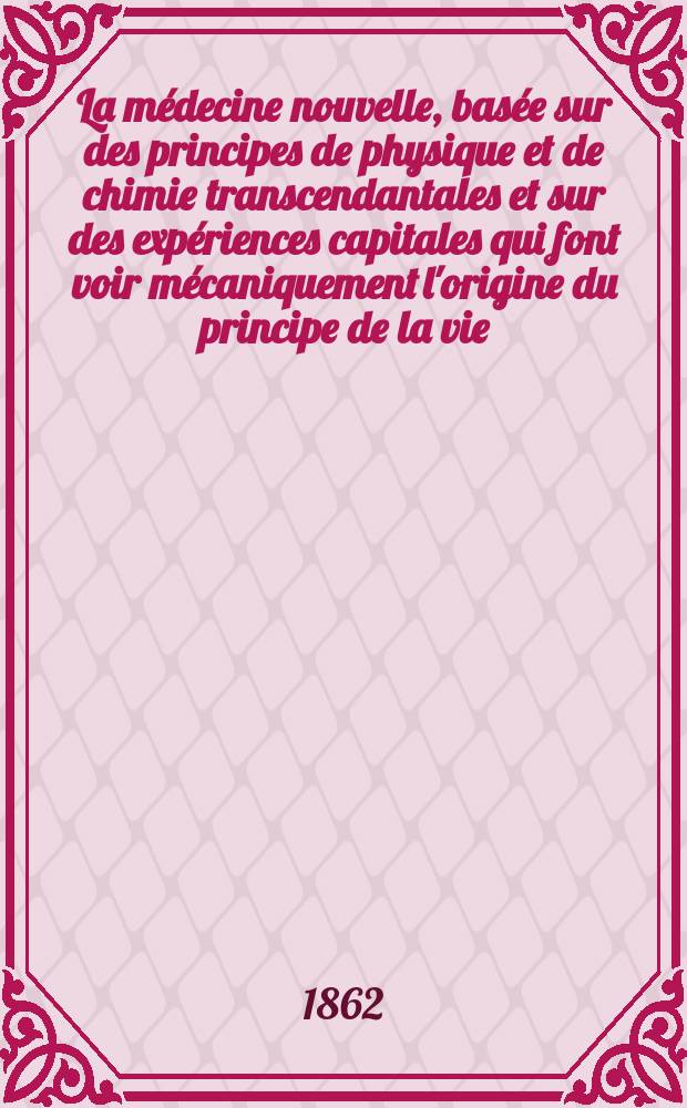 La médecine nouvelle, basée sur des principes de physique et de chimie transcendantales et sur des expériences capitales qui font voir mécaniquement l'origine du principe de la vie. T. 1-2