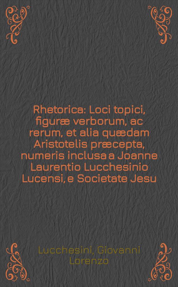 Rhetorica : Loci topici, figur&aelig; verborum, ac rerum, et alia qu&aelig;dam Aristotelis pr&aelig;cepta, numeris inclusa a Joanne Laurentio Lucchesinio Lucensi, e Societate Jesu ..