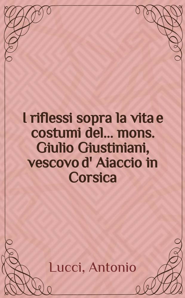 I riflessi sopra la vita e costumi del ... mons. Giulio Giustiniani, vescovo d' Aiaccio in Corsica