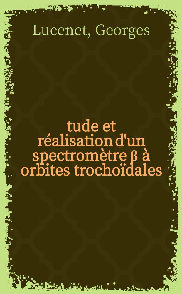 Étude et réalisation d'un spectromètre β à orbites trochoïdales: 1-re thèse; Propositions données par la Faculté: 2-e thèse: Thèses présentées à la Faculté des sciences de l'Univ. de Lyon ... / par Georges Lucenet ..