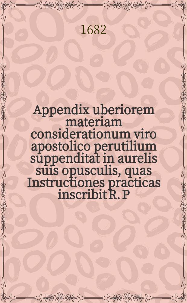 Appendix uberiorem materiam considerationum viro apostolico perutilium suppenditat in aurelis suis opusculis, quas Instructiones practicas inscribit R. P. Tobias Lohner, Societatis Jesu ...