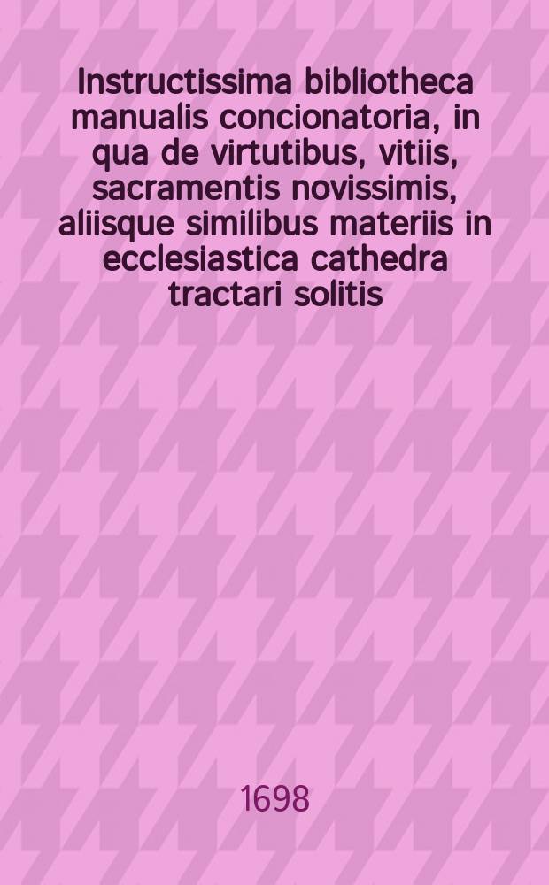 Instructissima bibliotheca manualis concionatoria, in qua de virtutibus, vitiis, sacramentis novissimis, aliisque similibus materiis in ecclesiastica cathedra tractari solitis, copiosa et selecta pro concionibus, exhortationibus, aliisque spiritualibus instructionibus materia, ... ex optimis quibusque authoribus, singulari delectu, & industria collecta, facilique, ordinata, & grata methodo digesta proponuntur : Opus omnibus animarum pastoribus, nec non Divini verbi praeconibus & vitae asceticae studiosis in primisutile, & ad levandas concionum labores accommodatum; cui praetor alios indices copiosus Index conceptuum brevium pro concionibus in dominicis & festis instituendis adjectus est