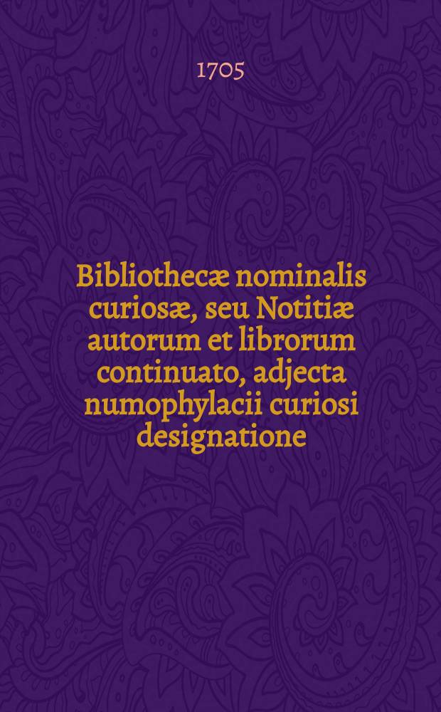 Bibliothecæ nominalis curiosæ, seu Notitiæ autorum et librorum continuato, adjecta numophylacii curiosi designatione