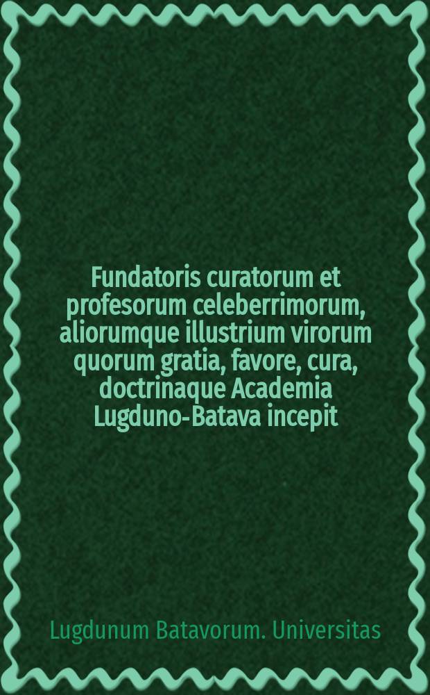 Fundatoris curatorum et profesorum celeberrimorum, aliorumque illustrium virorum quorum gratia, favore, cura, doctrinaque Academia Lugduno-Batava incepit, auctaque & ornata est, effigies: Nec non urbis; Academiae ejusque horti, templorum notabiliorumque publicorum aedifiorum prospectus