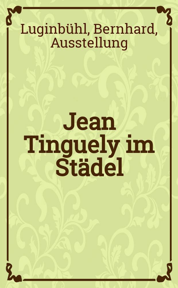 Jean Tinguely im Städel : Katalog der gemeinsamen Ausst. von Luginbühl. u. Tinguely in Deutschland, Städtische Galerie im Städelschen Kunstinst., Frankfurt a. M., 13. Mai bis 26. Aug. 1979