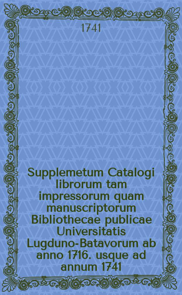 Supplemetum Catalogi librorum tam impressorum quam manuscriptorum Bibliothecae publicae Universitatis Lugduno-Batavorum ab anno 1716. usque ad annum 1741