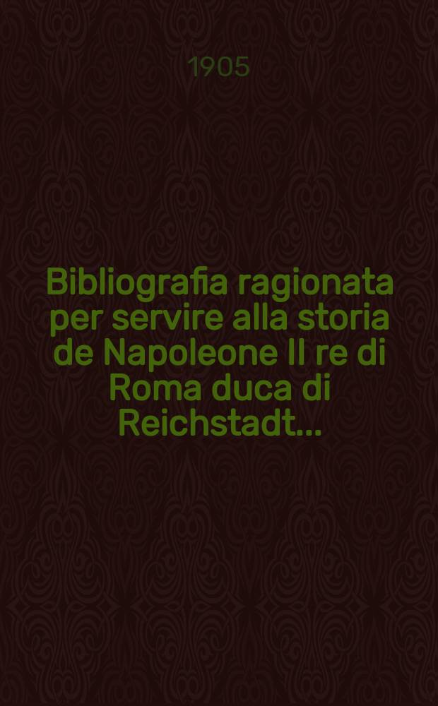 ... Bibliografia ragionata per servire alla storia de Napoleone II re di Roma duca di Reichstadt ...