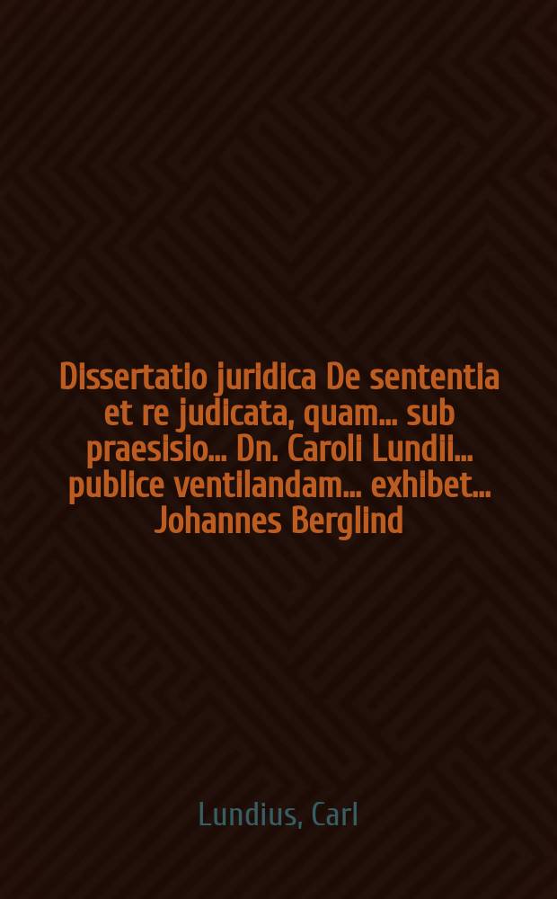 ... Dissertatio juridica De sententia et re judicata, quam ... sub praesisio ... Dn. Caroli Lundii ... publice ventilandam ... exhibet ... Johannes Berglind ... ad diem XIII. Junit anni MDCCIII. ...