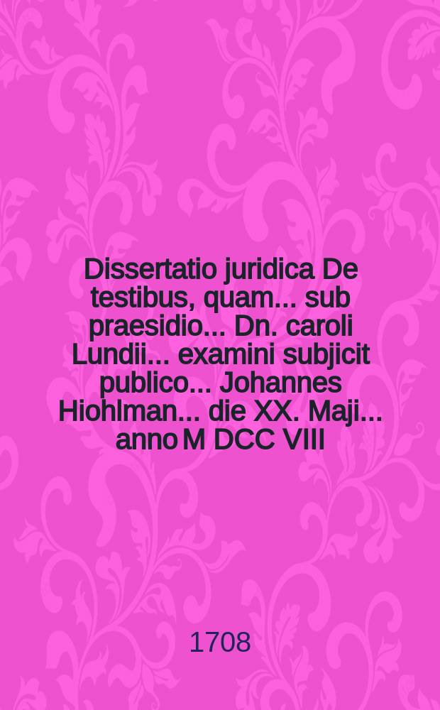 ... Dissertatio juridica De testibus, quam ... sub praesidio ... Dn. caroli Lundii ... examini subjicit publico ... Johannes Hiohlman ... die XX. Maji ... anno M DCC VIII