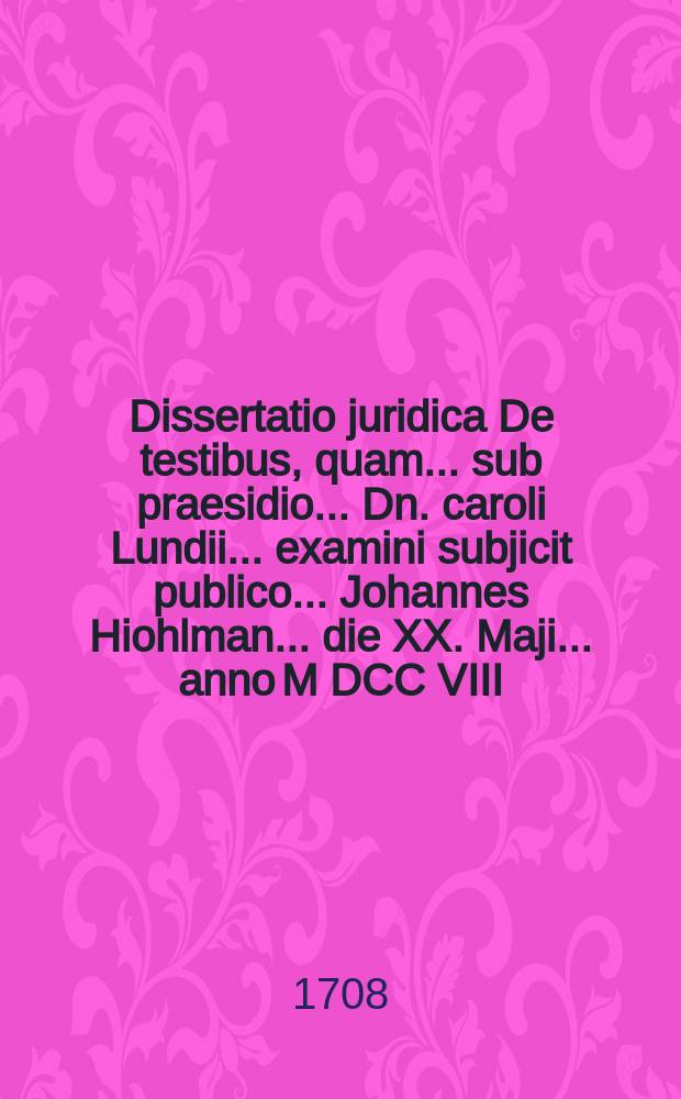 ... Dissertatio juridica De testibus, quam ... sub praesidio ... Dn. caroli Lundii ... examini subjicit publico ... Johannes Hiohlman ... die XX. Maji ... anno M DCC VIII