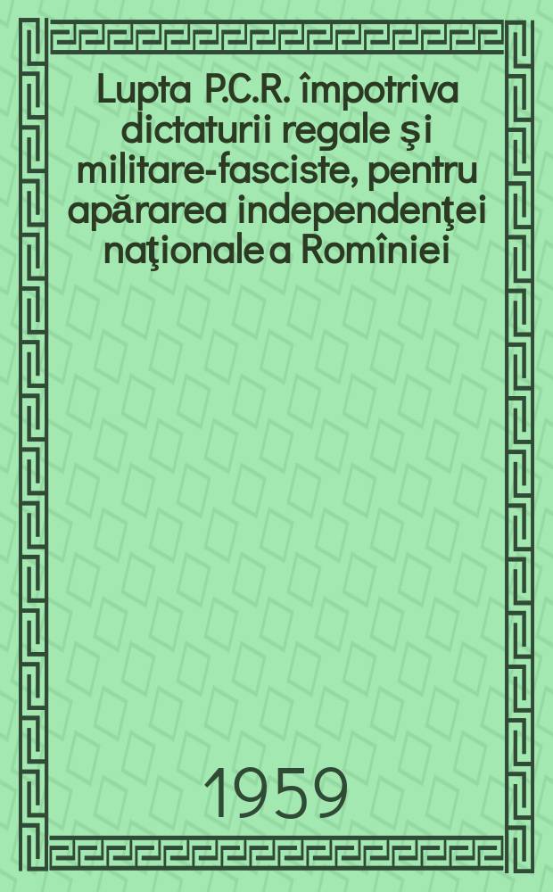 Lupta P.C.R. împotriva dictaturii regale şi militare-fasciste, pentru apărarea independenţei naţionale a Romîniei : (Februarie 1938 - iunie 1941)