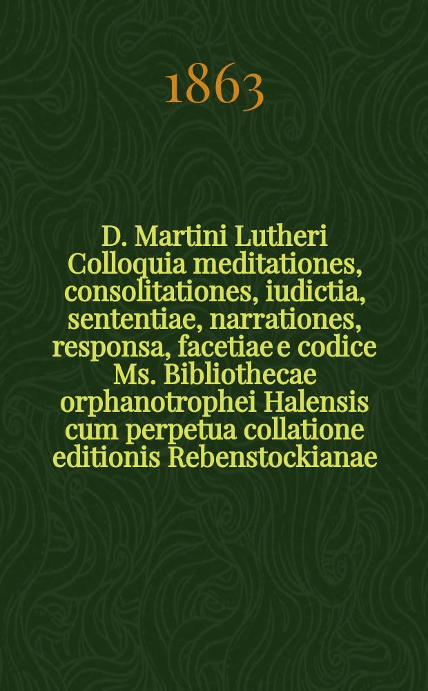 D. Martini Lutheri Colloquia meditationes, consolitationes, iudictia, sententiae, narrationes, responsa, facetiae e codice Ms. Bibliothecae orphanotrophei Halensis cum perpetua collatione editionis Rebenstockianae