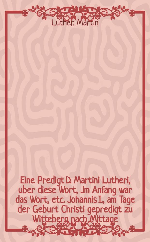 Eine Predigt D. Martini Lutheri, uber diese Wort, Jm Anfang war das Wort, etc. Johannis I., am Tage der Geburt Christi gepredigt zu Witteberg nach Mittage, anno 1542; Jtzund zum ersten Mal im Druck ausgangen