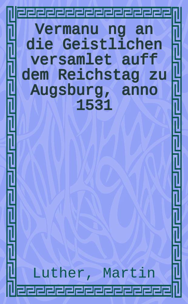 Vermanu[n]g an die Geistlichen versamlet auff dem Reichstag zu Augsburg, anno 1531