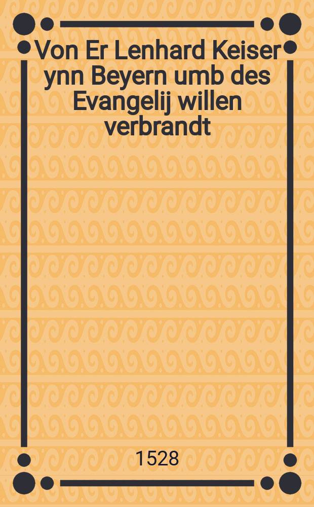 Von Er Lenhard Keiser ynn Beyern umb des Evangelij willen verbrandt : Eine Selige Geschicht