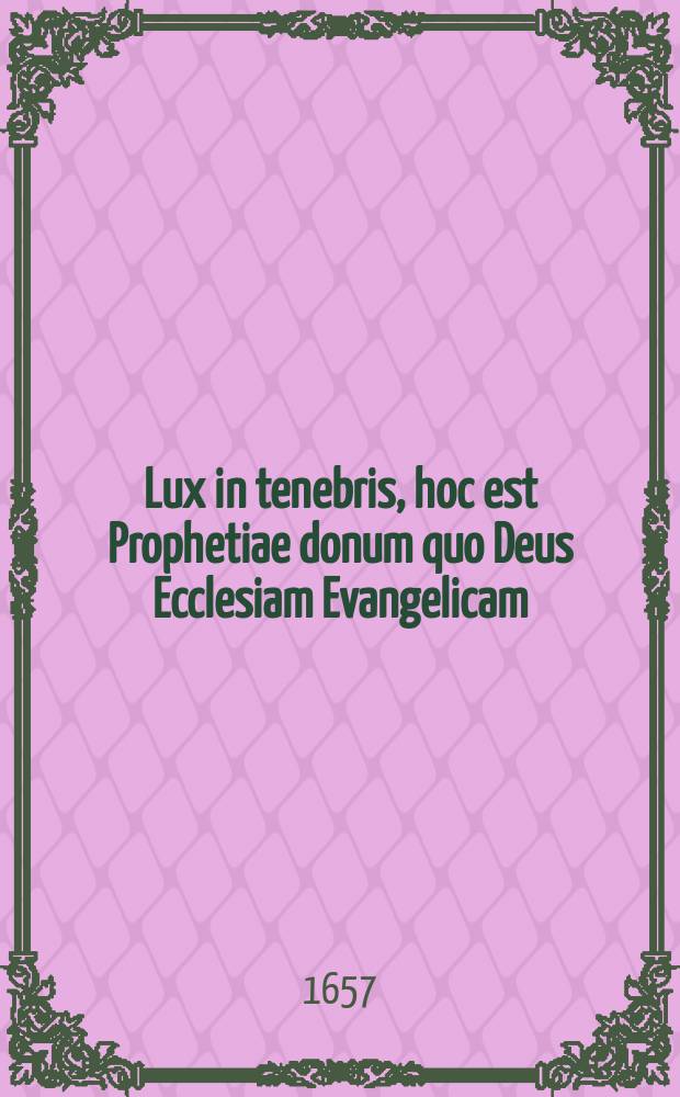 Lux in tenebris, hoc est Prophetiae donum quo Deus Ecclesiam Evangelicam (in regno Bohemiae & incorporatis provinciis) sub tempus horrendae ejus pro Evangelio persequutionis, extremaeque dissipationis, ornare, ac paterne solari, dignatus est