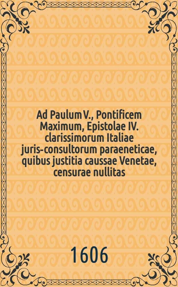 Ad Paulum V., Pontificem Maximum, Epistolae IV. clarissimorum Italiae juris-consultorum paraeneticae, quibus justitia caussae Venetae, censurae nullitas, ac belli incommoda proponuntur
