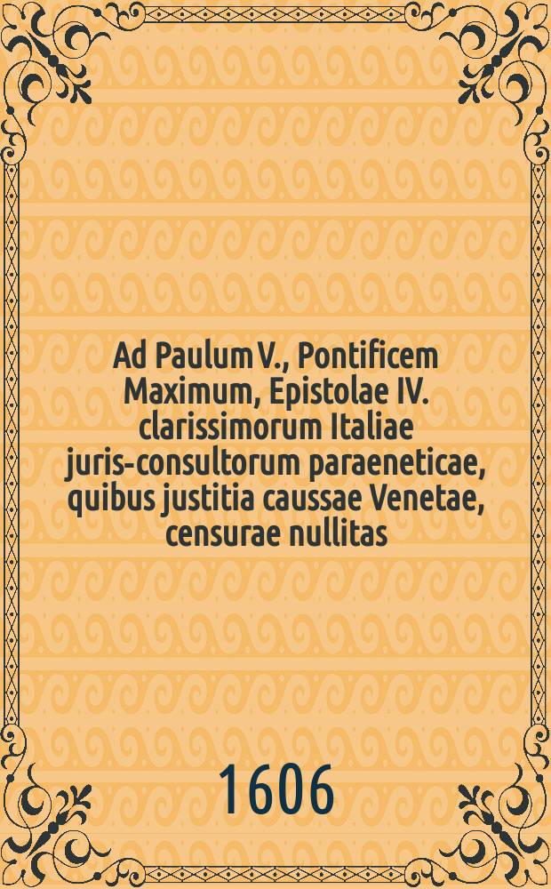 Ad Paulum V., Pontificem Maximum, Epistolae IV. clarissimorum Italiae juris-consultorum paraeneticae, quibus justitia caussae Venetae, censurae nullitas, ac belli incommoda proponuntur