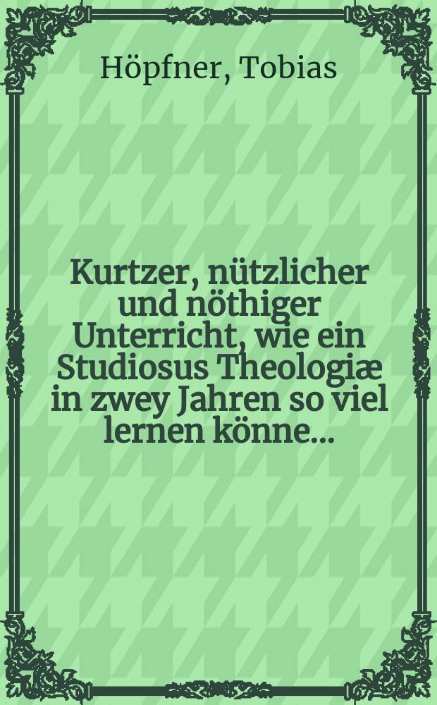 ... Kurtzer, nützlicher und nöthiger Unterricht, wie ein Studiosus Theologiæ in zwey Jahren so viel lernen könne ...